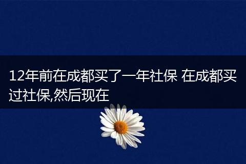 12年前在成都买了一年社保 在成都买过社保,然后现在