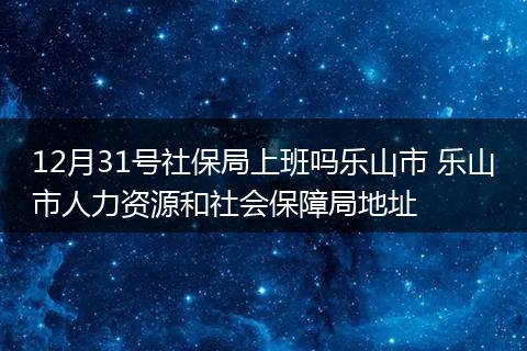 12月31号社保局上班吗乐山市 乐山市人力资源和社会保障局地址