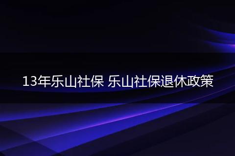 13年乐山社保 乐山社保退休政策