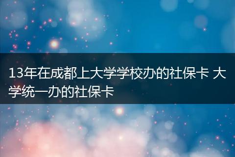 13年在成都上大学学校办的社保卡 大学统一办的社保卡