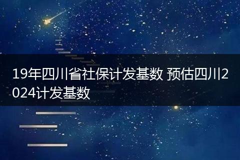 19年四川省社保计发基数 预估四川2024计发基数