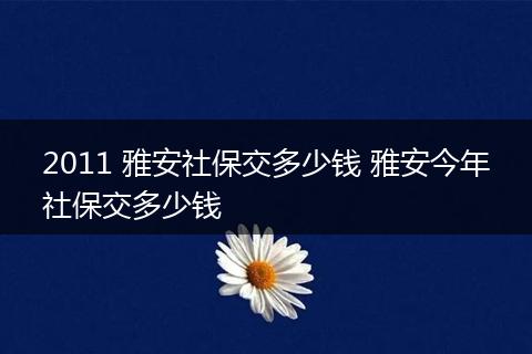 2011 雅安社保交多少钱 雅安今年社保交多少钱