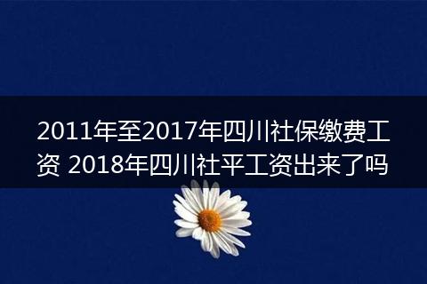 2011年至2017年四川社保缴费工资 2018年四川社平工资出来了吗