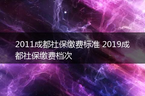 2011成都社保缴费标准 2019成都社保缴费档次