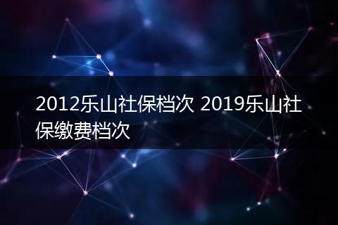 2012乐山社保档次 2019乐山社保缴费档次