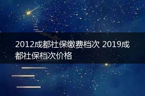 2012成都社保缴费档次 2019成都社保档次价格