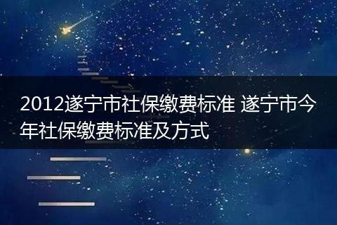 2012遂宁市社保缴费标准 遂宁市今年社保缴费标准及方式