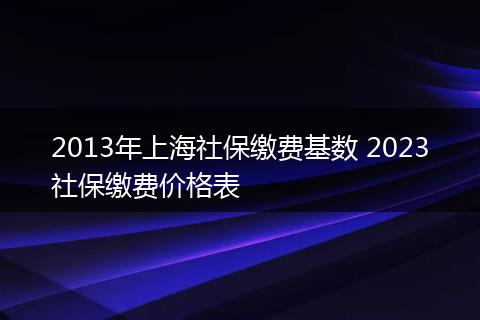 2013年上海社保缴费基数 2023社保缴费价格表