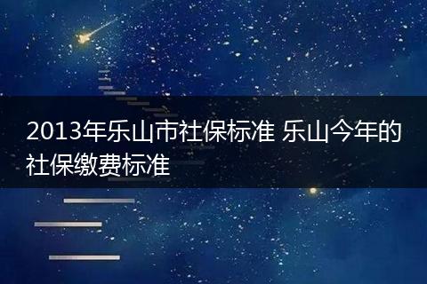 2013年乐山市社保标准 乐山今年的社保缴费标准