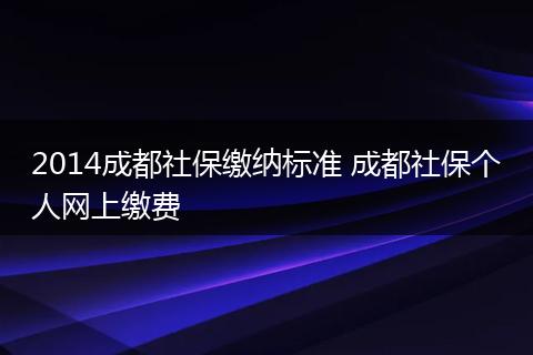 2014成都社保缴纳标准 成都社保个人网上缴费