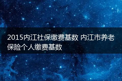 2015内江社保缴费基数 内江市养老保险个人缴费基数
