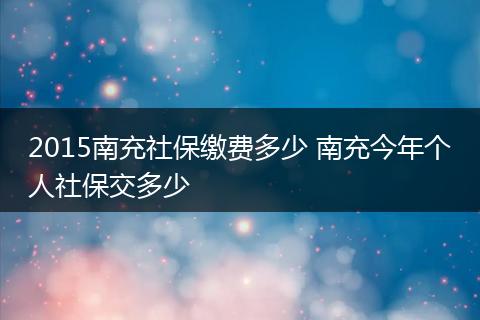 2015南充社保缴费多少 南充今年个人社保交多少