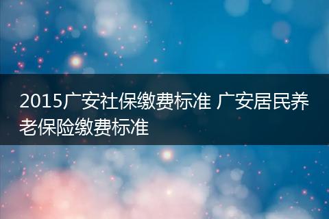 2015广安社保缴费标准 广安居民养老保险缴费标准