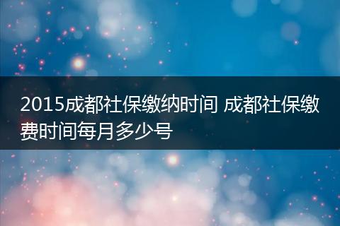 2015成都社保缴纳时间 成都社保缴费时间每月多少号