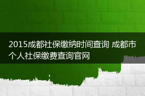 2015成都社保缴纳时间查询 成都市个人社保缴费查询官网