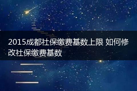 2015成都社保缴费基数上限 如何修改社保缴费基数