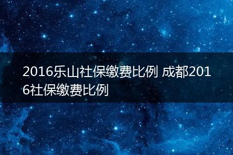 2016乐山社保缴费比例 成都2016社保缴费比例
