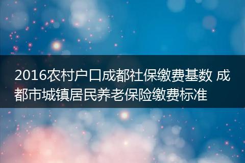 2016农村户口成都社保缴费基数 成都市城镇居民养老保险缴费标准