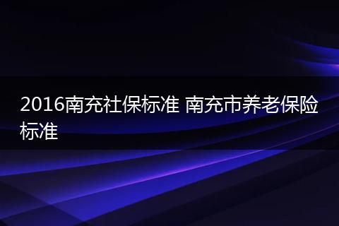 2016南充社保标准 南充市养老保险标准