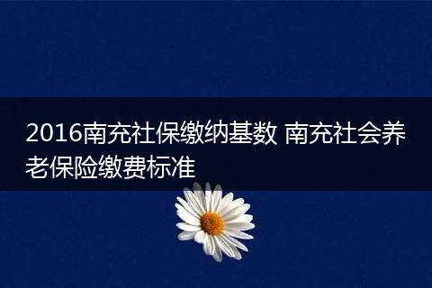 2016南充社保缴纳基数 南充社会养老保险缴费标准