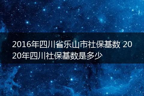 2016年四川省乐山市社保基数 2020年四川社保基数是多少