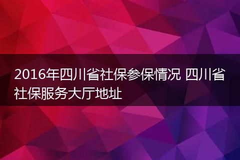 2016年四川省社保参保情况 四川省社保服务大厅地址