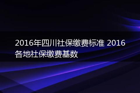 2016年四川社保缴费标准 2016各地社保缴费基数