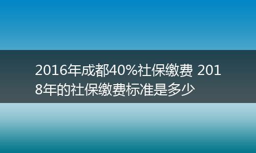 2016年成都40%社保缴费 2018年的社保缴费标准是多少