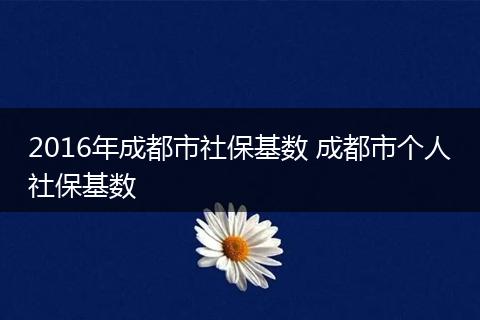 2016年成都市社保基数 成都市个人社保基数