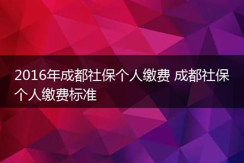 2016年成都社保个人缴费 成都社保个人缴费标准