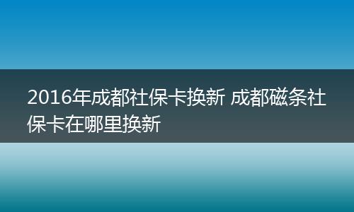 2016年成都社保卡换新 成都磁条社保卡在哪里换新
