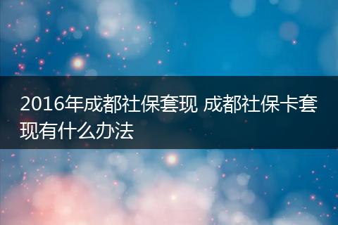 2016年成都社保套现 成都社保卡套现有什么办法
