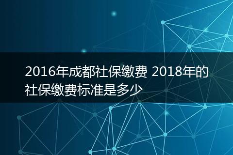 2016年成都社保缴费 2018年的社保缴费标准是多少