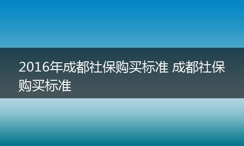 2016年成都社保购买标准 成都社保购买标准