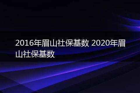 2016年眉山社保基数 2020年眉山社保基数