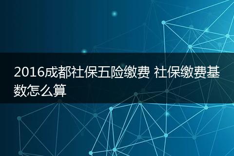 2016成都社保五险缴费 社保缴费基数怎么算