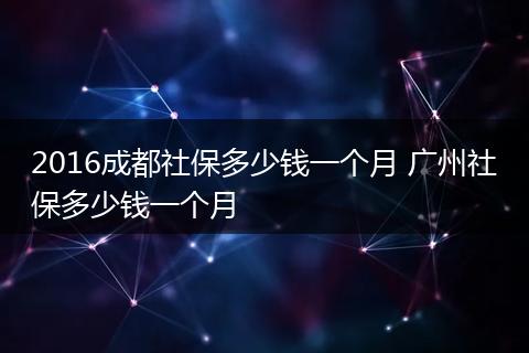 2016成都社保多少钱一个月 广州社保多少钱一个月