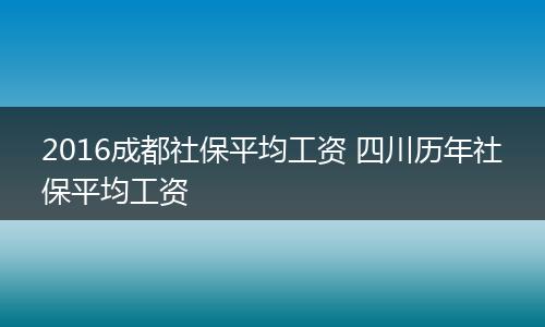 2016成都社保平均工资 四川历年社保平均工资