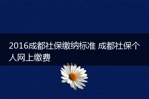 2016成都社保缴纳标准 成都社保个人网上缴费