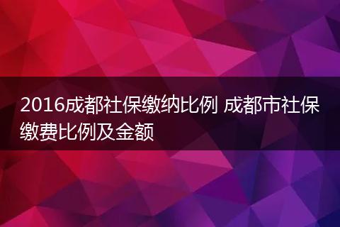 2016成都社保缴纳比例 成都市社保缴费比例及金额