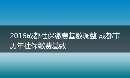 2016成都社保缴费基数调整 成都市历年社保缴费基数