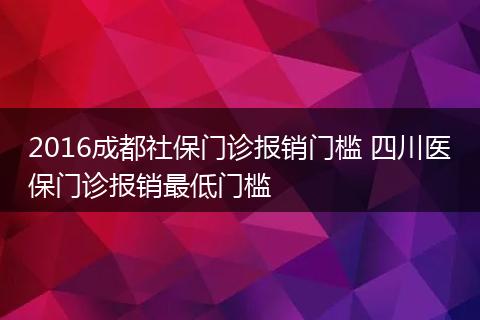 2016成都社保门诊报销门槛 四川医保门诊报销最低门槛