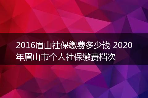 2016眉山社保缴费多少钱 2020年眉山市个人社保缴费档次