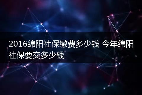 2016绵阳社保缴费多少钱 今年绵阳社保要交多少钱