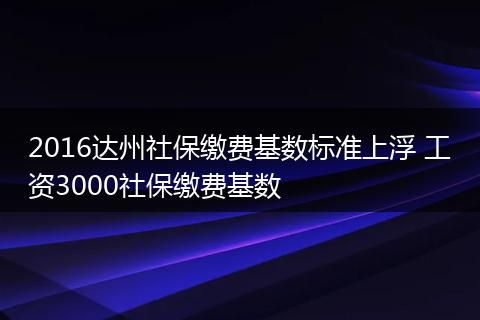 2016达州社保缴费基数标准上浮 工资3000社保缴费基数