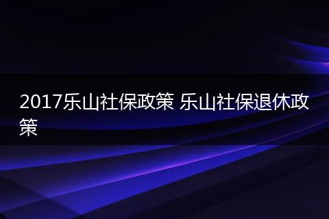 2017乐山社保政策 乐山社保退休政策