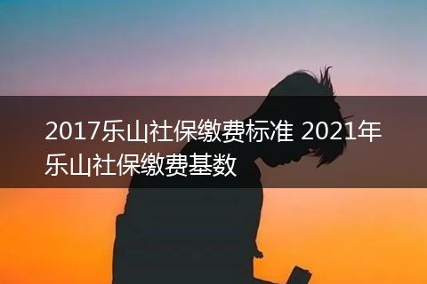 2017乐山社保缴费标准 2021年乐山社保缴费基数
