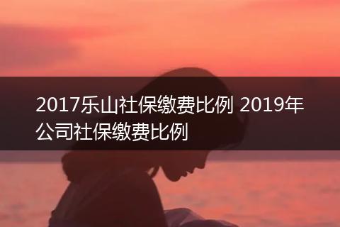 2017乐山社保缴费比例 2019年公司社保缴费比例