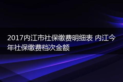 2017内江市社保缴费明细表 内江今年社保缴费档次金额