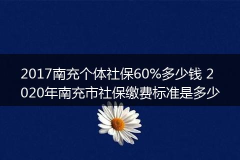 2017南充个体社保60%多少钱 2020年南充市社保缴费标准是多少